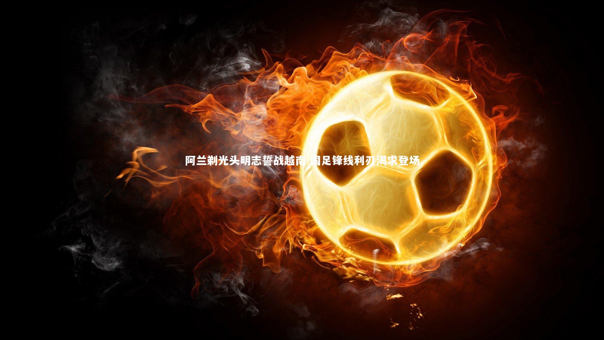 阿兰剃光头明志誓战越南 国足锋线利刃渴求登场